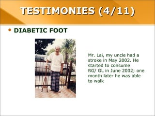 • DIABETIC FOOT
Mr. Lai, my uncle had a stroke in
May 2002. He started to
consume
RG/ GL in June 2002; one month
later he was able to walk
TESTIMONIES (4/11)TESTIMONIES (4/11)
 