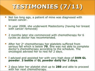 • Not too long ago, a patient of mine was diagnosed with breast cancer.
• In year 2008, she underwent Mastectomy (having her breast with cancer
removed)
• 2 months later she commenced with chemotherapy for 6 cycles as doctor
has recommended.
• After her 2nd
chemotherapy her platelets suffered from serious fall which is
below 70. She was not able to complete doctor’s chemotherapy according
to the schedule. The oncologist advised her to rest for 2 days.
• I advised and assisted her with very high dose of DXN GL powder. 3 bottle
of GL powder daily for 2 days.
• 2 days later her platelet shot up to 280 and able to proceed with her next
chemotherapy.
TESTIMONIES (7/11)TESTIMONIES (7/11)
 