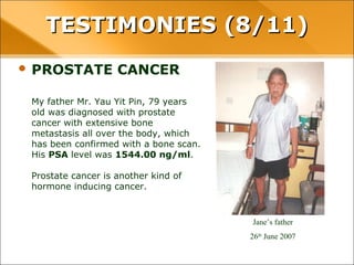 • PROSTATE CANCER
My father Mr. Yau Yit Pin, 79 years old was
diagnosed with prostate cancer with extensive
bone metastasis all over the body, which has
been confirmed with a bone scan. His PSA level
was 1544.00 ng/ml.
Prostate cancer is another kind of hormone
inducing cancer.
Jane’s father
26th
June 2007
TESTIMONIES (8/11)TESTIMONIES (8/11)
 