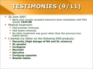 • 26 June 2007
– Bone scan results revealed extensive bone metastasis with PSA results 1544.00
• Medical treatment:
– Had prostate removed.
– Had testes removed.
– No other treatment was given other than the previous two stated above.
• I started my father on the following DXN products:
– Mycovita (High dosage of RG and GL mixture)
– GL powder
– Cordypine
– Morinzhi
– Spirulina
– Cordycep capsules
– Roselle tables
TESTIMONIES (9/11)TESTIMONIES (9/11)
 