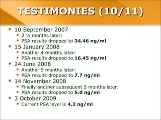 • 10 September 2007
– 2 ½ months later:
– PSA results dropped to 34.46 ng/ml
• 15 January 2008
– Another 4 months later:
– PSA results dropped to 16.45 ng/ml
• 24 June 2008
– Another 5 months later:
– PSA results dropped to 7.7 ng/ml
• 14 November 2008
– Finally another subsequent 5 months later:
– PSA results dropped to 5.0 ng/ml
• 3 October 2009
– Current PSA level is 4.2 ng/ml
TESTIMONIES (10/11)TESTIMONIES (10/11)
 