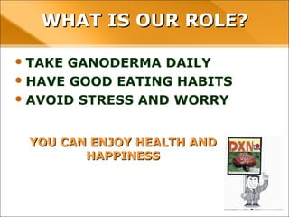 YOU CAN ENJOY HEALTH AND HAPPINESS
• TAKE GANODERMA DAILY
• HAVE GOOD EATING HABITS
• AVOID STRESS AND WORRY
WHAT IS OUR ROLE?WHAT IS OUR ROLE?
 