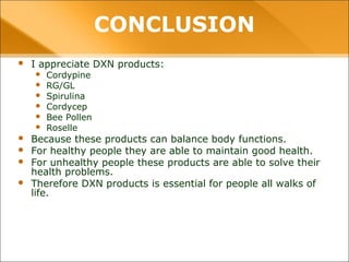 CONCLUSION
• I appreciate DXN products:
– Cordypine
– RG/GL
– Spirulina
– Cordycep
– Bee Pollen
– Roselle
• Because these products can balance body functions.
• For healthy people they are able to maintain good health.
• For unhealthy people these products are able to solve their health
problems.
• Therefore DXN products is essential for people all walks of life.
 