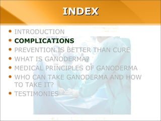 INDEX
• INTRODUCTION
• COMPLICATIONS
• PREVENTION IS BETTER THAN CURE
• WHAT IS GANODERMA?
• MEDICAL PRINCIPLES OF GANODERMA
• WHO CAN TAKE GANODERMA AND HOW TO TAKE
IT?
• TESTIMONIES
 