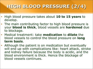 • High blood pressure takes about 10 to 15 years to develop.
• The main contributing factor to high blood pressure is your blood is
thick, blood vessels are hardened due to blockage.
• Medical treatment: take medication to dilate the blood vessels to
control the blood pressure on long term basis.
• Although the patient is on medication but eventually will end up with
complications like: heart attack, stroke and kidney failure because
the body is acidic, and the blood environment is thick. Hence the
blockage of blood vessels continues.
HIGH BLOOD PRESSURE (2/4)HIGH BLOOD PRESSURE (2/4)
 
