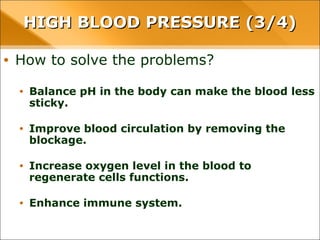 • How to solve the problems?
• Balance pH in the body can make the blood less sticky.
• Improve blood circulation by removing the blockage.
• Increase oxygen level in the blood to regenerate cells functions.
• Enhance immune system.
HIGH BLOOD PRESSURE (3/4)HIGH BLOOD PRESSURE (3/4)
 