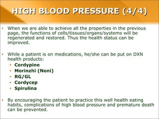 • When we are able to achieve all the properties in the previous page, the functions
of cells/tissues/organs/systems will be regenerated and restored. Thus the health
status can be improved.
• While a patient is on medications, he/she can be put on DXN health products:
• Cordypine
• Morinzhi (Noni)
• RG/GL
• Cordycep
• Spirulina
• By encouraging the patient to practice this well health eating habits, complications
of high blood pressure and premature death can be prevented.
HIGH BLOOD PRESSURE (4/4)HIGH BLOOD PRESSURE (4/4)
 