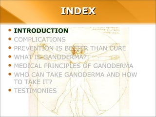INDEX
• INTRODUCTION
• COMPLICATIONS
• PREVENTION IS BETTER THAN CURE
• WHAT IS GANODERMA?
• MEDICAL PRINCIPLES OF GANODERMA
• WHO CAN TAKE GANODERMA AND HOW TO TAKE
IT?
• TESTIMONIES
 