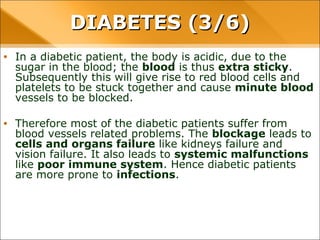 • In a diabetic patient, the body is acidic, due to the sugar in the blood;
the blood is thus extra sticky. Subsequently this will give rise to red
blood cells and platelets to be stuck together and cause minute
blood vessels to be blocked.
• Therefore most of the diabetic patients suffer from blood vessels
related problems. The blockage leads to cells and organs failure like
kidneys failure and vision failure. It also leads to systemic
malfunctions like poor immune system. Hence diabetic patients are
more prone to infections.
DIABETES (3/6)DIABETES (3/6)
 