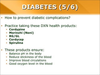 • How to prevent diabetic complications?
• Practice taking these DXN health products:
• Cordypine
• Morinzhi (Noni)
• RG/GL
• Cordycep
• Spirulina
• These products ensure:
• Balance pH in the body
• Reduce stickiness of the blood
• Improve blood circulations
• Good oxygen level in the blood
DIABETES (5/6)DIABETES (5/6)
 