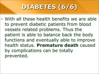 • With all these health benefits we are able to
prevent diabetic patients from blood vessels related
problems. Thus the patient is able to balance back
the body functions and eventually able to improve
health status. Premature death caused by
complications can be totally prevented.
DIABETES (6/6)DIABETES (6/6)
 