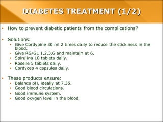 • How to prevent diabetic patients from the complications?
• Solutions:
• Give Cordypine 30 ml 2 times daily to reduce the stickiness in the blood.
• Give RG/GL 1,2,3,6 and maintain at 6.
• Spirulina 10 tablets daily.
• Roselle 5 tablets daily.
• Cordycep 4 capsules daily.
• These products ensure:
• Balance pH, ideally at 7.35.
• Good blood circulations.
• Good immune system.
• Good oxygen level in the blood.
DIABETES TREATMENT (1/2)DIABETES TREATMENT (1/2)
 