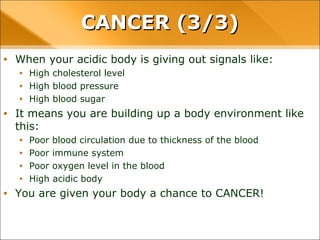 • When your acidic body is giving out signals like:
• High cholesterol level
• High blood pressure
• High blood sugar
• It means you are building up a body environment like this:
• Poor blood circulation due to thickness of the blood
• Poor immune system
• Poor oxygen level in the blood
• High acidic body
• You are given your body a chance to CANCER!
CANCER (3/3)CANCER (3/3)
 