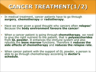 • In medical treatment, cancer patients have to go through surgery, chemotherapy
or radiotherapy.
• Have we ever given a good thought why cancers often relapse? Because the body
environment favours the cancer!
• When a cancer patient is going through chemotherapy, we need to give the right
nutrient to the patient, that is polysaccharides from GL powder. It enhances the
immune system and also rebuilds the bone marrow functions. Therefore it reduces
the side effects of chemotherapy and reduces the relapse rate.
• When cancer patient with the support of GL powder, a person is able to go through
chemotherapy according to doctor’s schedule.
CANCER TREATMENT(1/2)CANCER TREATMENT(1/2)
 