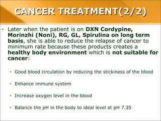• Later when the patient is on DXN Cordypine, Morinzhi (Noni), RG,
GL, Spirulina on long term basis, she is able to reduce the relapse of
cancer to minimum rate because these products creates a healthy
body environment which is not suitable for cancer:
• Good blood circulation by reducing the stickiness of the blood
• Enhance immune system
• Increase oxygen level in the blood
• Balance the pH in the body to ideal level at pH 7.35
CANCER TREATMENT(2/2)CANCER TREATMENT(2/2)
 