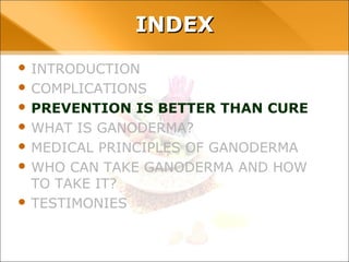 INDEX
• INTRODUCTION
• COMPLICATIONS
• PREVENTION IS BETTER THAN CURE
• WHAT IS GANODERMA?
• MEDICAL PRINCIPLES OF GANODERMA
• WHO CAN TAKE GANODERMA AND HOW TO TAKE
IT?
• TESTIMONIES
 