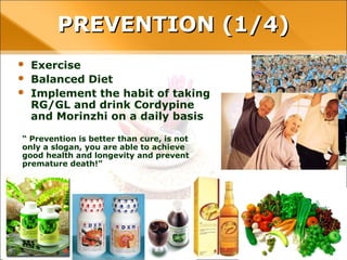 PREVENTION (1/4)
• Exercise
• Balanced Diet
• Implement the habit of taking RG/GL
and drink Cordypine and Morinzhi on a
daily basis
“ Prevention is better than cure, is not
only a slogan, you are able to achieve
good health and longevity and prevent
premature death!”
 
