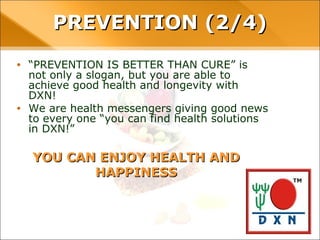YOU CAN ENJOY HEALTH AND HAPPINESS
• “PREVENTION IS BETTER THAN CURE” is not only a
slogan, but you are able to achieve good health and
longevity with DXN!
• We are health messengers giving good news to every
one “you can find health solutions in DXN!”
PREVENTION (2/4)PREVENTION (2/4)
 