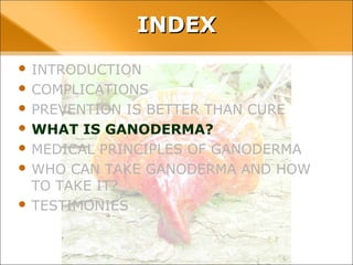 INDEX
• INTRODUCTION
• COMPLICATIONS
• PREVENTION IS BETTER THAN CURE
• WHAT IS GANODERMA?
• MEDICAL PRINCIPLES OF GANODERMA
• WHO CAN TAKE GANODERMA AND HOW TO TAKE
IT?
• TESTIMONIES
 