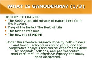 WHAT IS GANODERMA? (1/3)
HISTORY OF LINGZHI:
• The 5000 years old miracle of nature herb form the Heaven.
• King of the herbs/ The Herb of Life
• The hidden treasure
• The new ray of HOPE
Under the attentive research done by both Chinese and foreign
scholars in recent years, and the cooperative analysis and
clinical experiments done by hospitals, colleges, and
pharmaceutical manufacturers, its extensive efficacy has
finally been discovered.
 