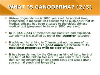 WHAT IS GANODERMA? (2/3)
• History of ganoderma is 5000 years old. In ancient time, ganoderma in
medicine was considered so auspicious that its medical efficacy has been
attested to the oldest chinese medical text (presumed to be over 2000
years old).
• In it, 365 kinds of medicines are classified and explained. Ganoderma is
classified as top of the ‘superior’ category.
• It achieved its ranking in Chinese text not because of its symbolic
importance as a good omen but because of its medicinal properties with
no side-effects.
• It has been claimed by the Chinese as kind of herb, herb of life, herb of the
hidden treasure. It was said to be a herb that can be consumed on long
term basis and would grant you eternal youth and longevity.
 