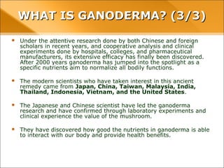 WHAT IS GANODERMA? (3/3)
• Under the attentive research done by both Chinese and foreign scholars in recent
years, and cooperative analysis and clinical experiments done by hospitals, colleges,
and pharmaceutical manufacturers, its extensive efficacy has finally been
discovered. After 2000 years ganoderma has jumped into the spotlight as a specific
nutrients aim to normalize all bodily functions.
• The modern scientists who have taken interest in this ancient remedy came from
Japan, China, Taiwan, Malaysia, India, Thailand, Indonesia, Vietnam, and the
United States.
• The Japanese and Chinese scientist have led the ganoderma research and have
confirmed through laboratory experiments and clinical experience the value of the
mushroom.
• They have discovered how good the nutrients in ganoderma is able to interact with
our body and provide health benefits.
 