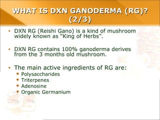 • DXN RG (Reishi Gano) is a kind of mushroom widely known as
“King of Herbs”.
• DXN RG contains 100% ganoderma derives from the 3
months old mushroom.
• The main active ingredients of RG are:
– Polysaccharides
– Triterpenes
– Adenosine
– Organic Germanium
WHAT IS DXN GANODERMA (RG)? (2/3)WHAT IS DXN GANODERMA (RG)? (2/3)
 