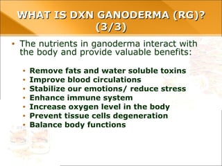 • The nutrients in ganoderma interact with the body
and provide valuable benefits:
• Remove fats and water soluble toxins
• Improve blood circulations
• Stabilize our emotions/ reduce stress
• Enhance immune system
• Increase oxygen level in the body
• Prevent tissue cells degeneration
• Balance body functions
WHAT IS DXN GANODERMA (RG)? (3/3)WHAT IS DXN GANODERMA (RG)? (3/3)
 