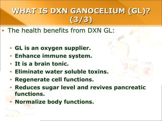 • The health benefits from DXN GL:
• GL is an oxygen supplier.
• Enhance immune system.
• It is a brain tonic.
• Eliminate water soluble toxins.
• Regenerate cell functions.
• Reduces sugar level and revives pancreatic functions.
• Normalize body functions.
WHAT IS DXN GANOCELIUM (GL)?WHAT IS DXN GANOCELIUM (GL)?
(3/3)(3/3)
 