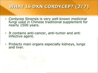 WHAT IS DXN CORDYCEP? (2/7)WHAT IS DXN CORDYCEP? (2/7)
• Cordycep Sinensis is very well known medicinal fungi used
in Chinese traditional supplement for nearly 1500 years.
• It contains anti-cancer, anti-tumor and anti infective agent.
• Protects main organs especially kidneys, lungs and liver.
 