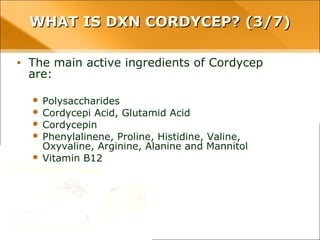 WHAT IS DXN CORDYCEP? (3/7)WHAT IS DXN CORDYCEP? (3/7)
• The main active ingredients of Cordycep are:
– Polysaccharides
– Cordycepi Acid, Glutamid Acid
– Cordycepin
– Phenylalinene, Proline, Histidine, Valine, Oxyvaline, Arginine,
Alanine and Mannitol
– Vitamin B12
 