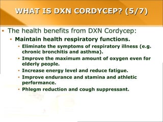 WHAT IS DXN CORDYCEP? (5/7)WHAT IS DXN CORDYCEP? (5/7)
• The health benefits from DXN Cordycep:
• Maintain health respiratory functions.
• Eliminate the symptoms of respiratory illness (e.g. chronic bronchitis and
asthma).
• Improve the maximum amount of oxygen even for elderly people.
• Increase energy level and reduce fatigue.
• Improve endurance and stamina and athletic performance.
• Phlegm reduction and cough suppressant.
 