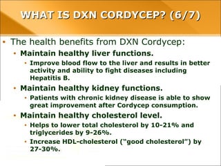WHAT IS DXN CORDYCEP? (6/7)WHAT IS DXN CORDYCEP? (6/7)
• The health benefits from DXN Cordycep:
• Maintain healthy liver functions.
• Improve blood flow to the liver and results in better activity and ability to
fight diseases including Hepatitis B.
• Maintain healthy kidney functions.
• Patients with chronic kidney disease is able to show great improvement
after Cordycep consumption.
• Maintain healthy cholesterol level.
• Helps to lower total cholesterol by 10-21% and triglycerides by 9-26%.
• Increase HDL-cholesterol (“good cholesterol”) by 27-30%.
 