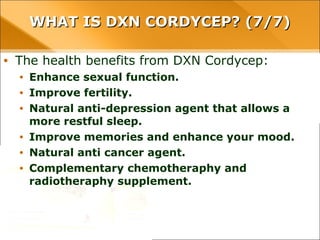 WHAT IS DXN CORDYCEP? (7/7)WHAT IS DXN CORDYCEP? (7/7)
• The health benefits from DXN Cordycep:
• Enhance sexual function.
• Improve fertility.
• Natural anti-depression agent that allows a more restful sleep.
• Improve memories and enhance your mood.
• Natural anti cancer agent.
• Complementary chemotheraphy and radiotheraphy supplement.
 