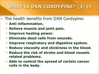 WHAT IS DXN CORDYPINE? (3/4)WHAT IS DXN CORDYPINE? (3/4)
• The health benefits from DXN Cordypine:
• Anti inflammation.
• Relieve muscle and joint pain.
• Improve healing power.
• Eliminate dead cells from wounds.
• Improve respiratory and digestive system.
• Reduce viscosity and stickiness in the blood.
• Reduce the risk of stroke and blood vessels related problems.
• Able to control the spread of certain cancer cells in the body.
 