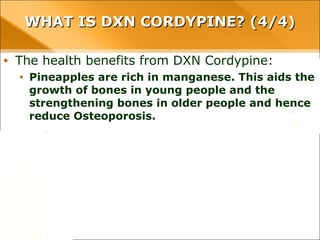 WHAT IS DXN CORDYPINE? (4/4)WHAT IS DXN CORDYPINE? (4/4)
• The health benefits from DXN Cordypine:
• Pineapples are rich in manganese. This aids the growth of bones
in young people and the strengthening bones in older people
and hence reduce Osteoporosis.
 