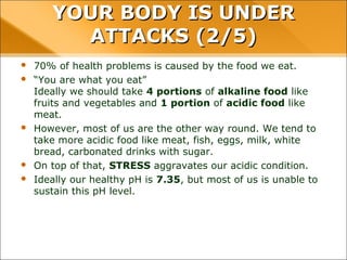 YOUR BODY IS UNDERYOUR BODY IS UNDER
ATTACKS (2/5)ATTACKS (2/5)
 70% of health problems is caused by the food we eat.
 “You are what you eat”
Ideally we should take 4 portions of alkaline food like fruits and
vegetables and 1 portion of acidic food like meat.
 However, most of us are the other way round. We tend to take more
acidic food like meat, fish, eggs, milk, white bread, carbonated drinks with
sugar.
 On top of that, STRESS aggravates our acidic condition.
 Ideally our healthy pH is 7.35, but most of us is unable to sustain this pH
level.
 