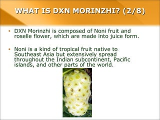 WHAT IS DXN MORINZHI? (2/8)WHAT IS DXN MORINZHI? (2/8)
• DXN Morinzhi is composed of Noni fruit and roselle flower,
which are made into juice form.
• Noni is a kind of tropical fruit native to Southeast Asia but
extensively spread throughout the Indian subcontinent,
Pacific islands, and other parts of the world.
 