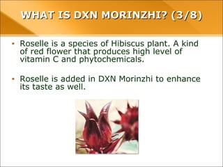 WHAT IS DXN MORINZHI? (3/8)WHAT IS DXN MORINZHI? (3/8)
• Roselle is a species of Hibiscus plant. A kind of red
flower that produces high level of vitamin C and
phytochemicals.
• Roselle is added in DXN Morinzhi to enhance its taste
as well.
 