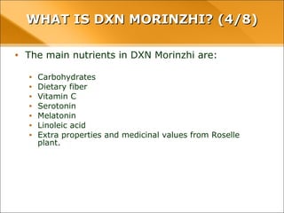 WHAT IS DXN MORINZHI? (4/8)WHAT IS DXN MORINZHI? (4/8)
• The main nutrients in DXN Morinzhi are:
• Carbohydrates
• Dietary fiber
• Vitamin C
• Serotonin
• Melatonin
• Linoleic acid
• Extra properties and medicinal values from Roselle plant.
 