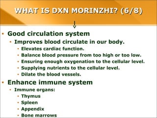 WHAT IS DXN MORINZHI? (6/8)WHAT IS DXN MORINZHI? (6/8)
• Good circulation system
• Improves blood circulate in our body.
• Elevates cardiac function.
• Balance blood pressure from too high or too low.
• Ensuring enough oxygenation to the cellular level.
• Supplying nutrients to the cellular level.
• Dilate the blood vessels.
• Enhance immune system
• Immune organs:
• Thymus
• Spleen
• Appendix
• Bone marrows
 