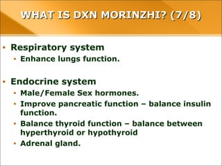 WHAT IS DXN MORINZHI? (7/8)WHAT IS DXN MORINZHI? (7/8)
• Respiratory system
• Enhance lungs function.
• Endocrine system
• Male/Female Sex hormones.
• Improve pancreatic function – balance insulin function.
• Balance thyroid function – balance between hyperthyroid or
hypothyroid
• Adrenal gland.
 