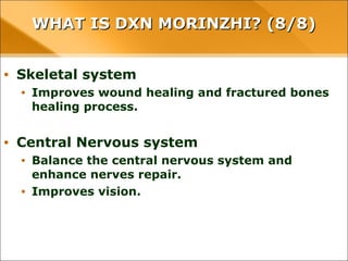 WHAT IS DXN MORINZHI? (8/8)WHAT IS DXN MORINZHI? (8/8)
• Skeletal system
• Improves wound healing and fractured bones healing process.
• Central Nervous system
• Balance the central nervous system and enhance nerves repair.
• Improves vision.
 