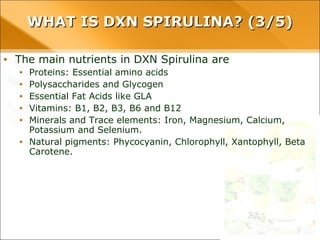 WHAT IS DXN SPIRULINA? (3/5)WHAT IS DXN SPIRULINA? (3/5)
• The main nutrients in DXN Spirulina are
• Proteins: Essential amino acids
• Polysaccharides and Glycogen
• Essential Fat Acids like GLA
• Vitamins: B1, B2, B3, B6 and B12
• Minerals and Trace elements: Iron, Magnesium, Calcium, Potassium and
Selenium.
• Natural pigments: Phycocyanin, Chlorophyll, Xantophyll, Beta Carotene.
 