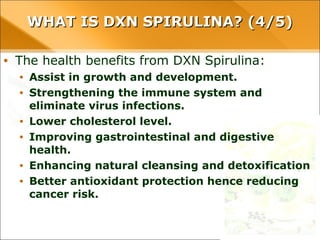 WHAT IS DXN SPIRULINA? (4/5)WHAT IS DXN SPIRULINA? (4/5)
• The health benefits from DXN Spirulina:
• Assist in growth and development.
• Strengthening the immune system and eliminate virus
infections.
• Lower cholesterol level.
• Improving gastrointestinal and digestive health.
• Enhancing natural cleansing and detoxification
• Better antioxidant protection hence reducing cancer risk.
 