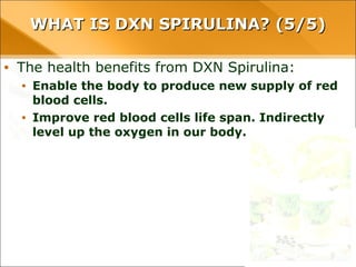 WHAT IS DXN SPIRULINA? (5/5)WHAT IS DXN SPIRULINA? (5/5)
• The health benefits from DXN Spirulina:
• Enable the body to produce new supply of red blood cells.
• Improve red blood cells life span. Indirectly level up the oxygen
in our body.
 