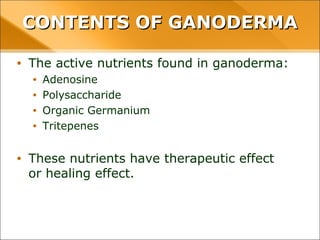 CONTENTS OF GANODERMA
• The active nutrients found in ganoderma:
• Adenosine
• Polysaccharide
• Organic Germanium
• Tritepenes
• These nutrients have therapeutic effect or healing
effect.
 