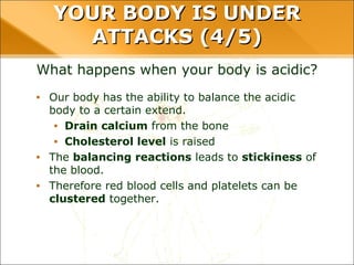 YOUR BODY IS UNDER ATTACKS (4/5)
What happens when your body is acidic?
• Our body has the ability to balance the acidic
body to a certain extend.
• Drain calcium from the bone
• Cholesterol level is raised
• The balancing reactions leads to stickiness of
the blood.
• Therefore red blood cells and platelets can be
clustered together.
 