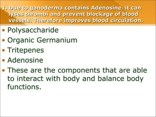 1. Due to ganoderma contains Adenosine, it can1. Due to ganoderma contains Adenosine, it can
lyses thrombi and prevent blockage of bloodlyses thrombi and prevent blockage of blood
vessels. Therefore improves blood circulation.vessels. Therefore improves blood circulation.
• Polysaccharide
• Organic Germanium
• Tritepenes
• Adenosine
• These are the components that are able
to interact with body and balance body
functions.
 