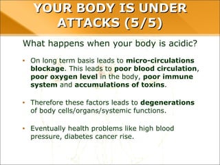 YOUR BODY IS UNDER ATTACKS (5/5)
What happens when your body is acidic?
• On long term basis leads to micro-circulations
blockage. This leads to poor blood circulation,
poor oxygen level in the body, poor immune
system and accumulations of toxins.
• Therefore these factors leads to degenerations
of body cells/organs/systemic functions.
• Eventually health problems like high blood
pressure, diabetes cancer rise.
 